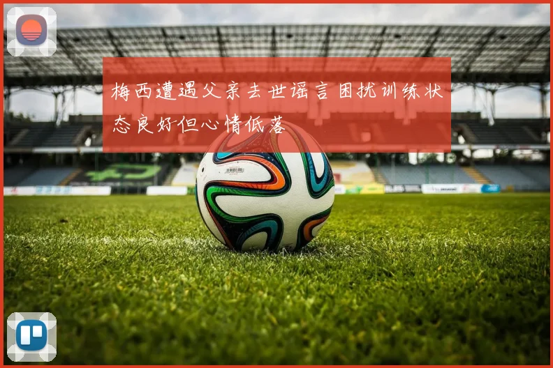 梅西遭遇父亲去世谣言困扰训练状态良好但心情低落