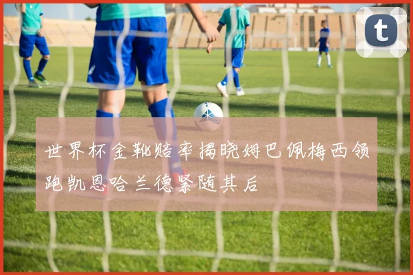 世界杯金靴赔率揭晓姆巴佩梅西领跑凯恩哈兰德紧随其后