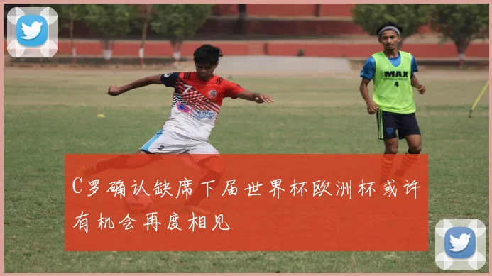C罗确认缺席下届世界杯欧洲杯或许有机会再度相见