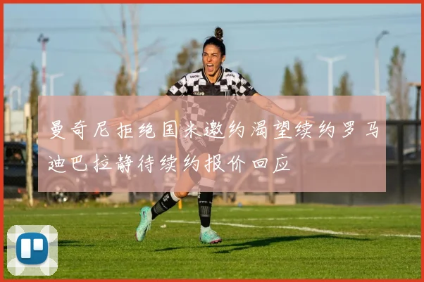 曼奇尼拒绝国米邀约渴望续约罗马迪巴拉静待续约报价回应