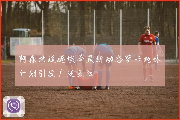 阿森纳追逐埃泽最新动态萨卡轮休计划引发广泛关注