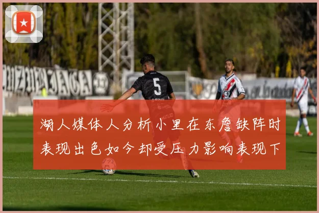 湖人媒体人分析小里在东詹缺阵时表现出色如今却受压力影响表现下滑