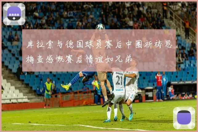 库拉索与德国球员赛后中圈祈祷恩梅查感慨赛后情谊如兄弟
