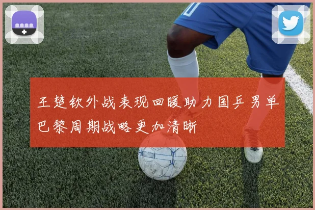 王楚钦外战表现回暖助力国乒男单巴黎周期战略更加清晰